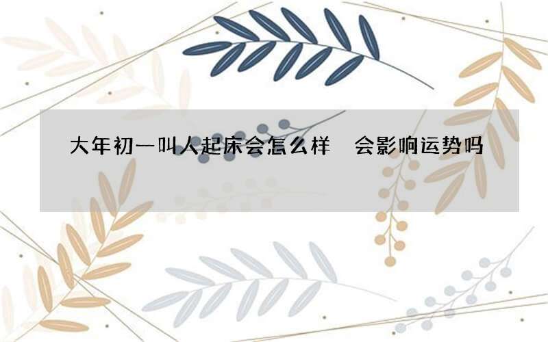 大年初一叫人起床会怎么样 会影响运势吗